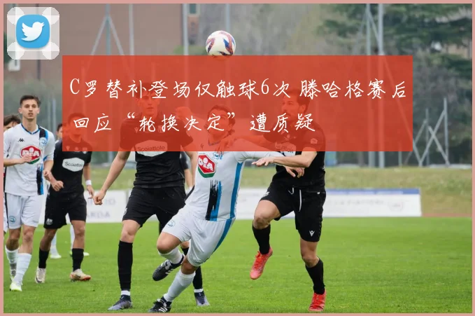 C罗替补登场仅触球6次 滕哈格赛后回应“轮换决定”遭质疑