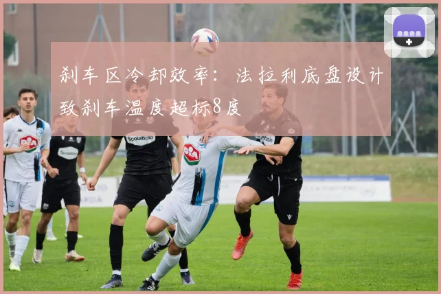 刹车区冷却效率：法拉利底盘设计致刹车温度超标8度