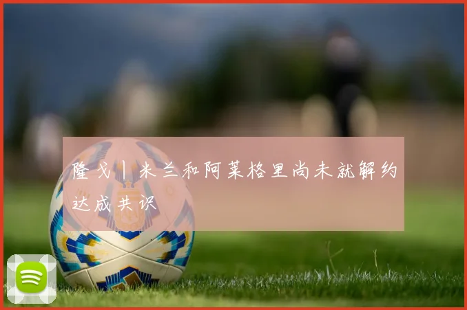 隆戈丨米兰和阿莱格里尚未就解约达成共识